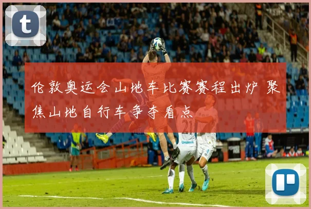 伦敦奥运会山地车比赛赛程出炉 聚焦山地自行车争夺看点