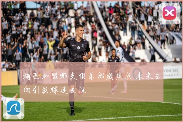 梅西加盟哪支俱乐部成焦点 未来去向引发球迷关注