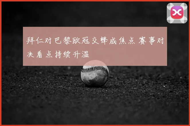 拜仁对巴黎欧冠交锋成焦点 赛事对决看点持续升温