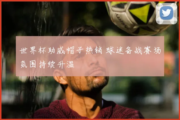 世界杯助威帽子热销 球迷备战赛场氛围持续升温