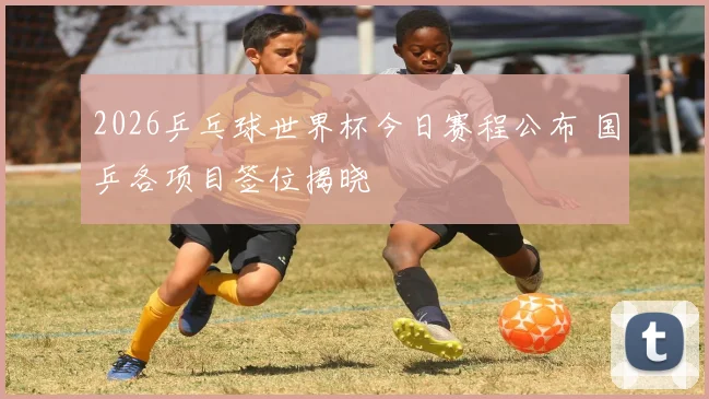 2026乒乓球世界杯今日赛程公布 国乒各项目签位揭晓