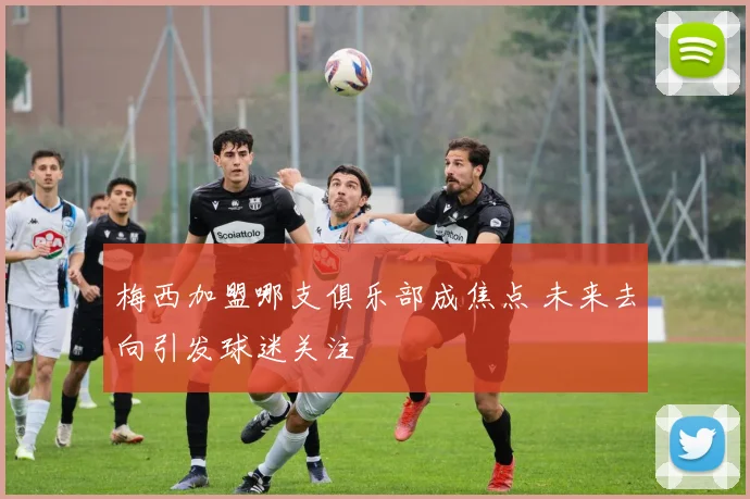 梅西加盟哪支俱乐部成焦点 未来去向引发球迷关注