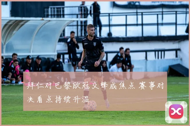 拜仁对巴黎欧冠交锋成焦点 赛事对决看点持续升温