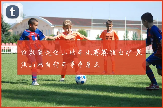 伦敦奥运会山地车比赛赛程出炉 聚焦山地自行车争夺看点