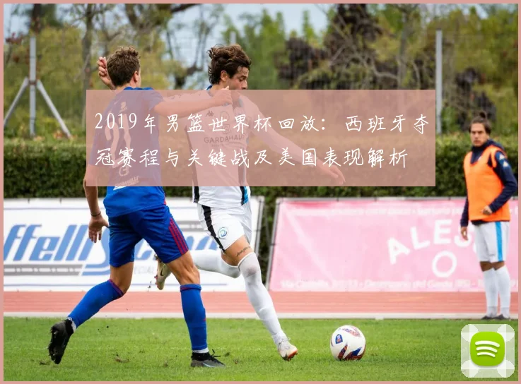 2019年男篮世界杯回放：西班牙夺冠赛程与关键战及美国表现解析