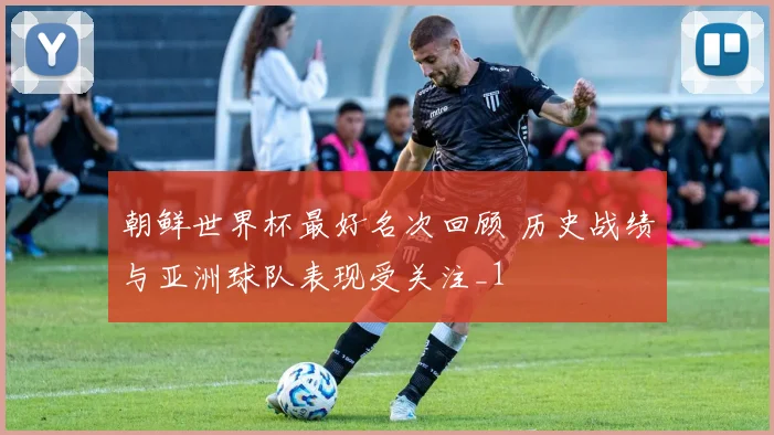 朝鲜世界杯最好名次回顾 历史战绩与亚洲球队表现受关注_1