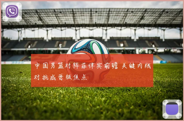 中国男篮对阵菲律宾前瞻 关键内线对抗成晋级焦点