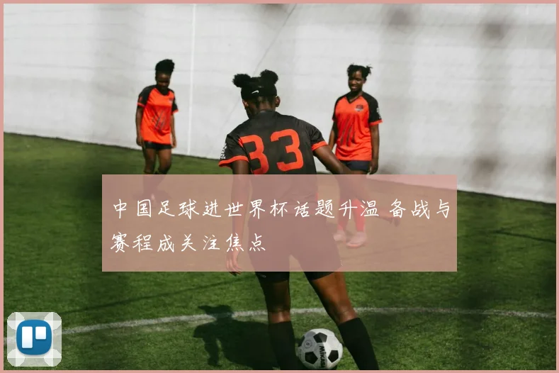 中国足球进世界杯话题升温 备战与赛程成关注焦点