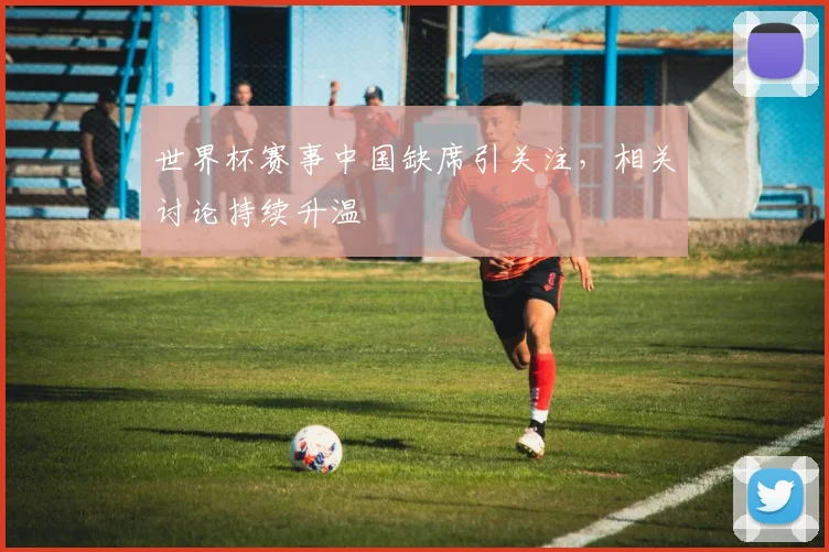 世界杯赛事中国缺席引关注,相关讨论持续升温