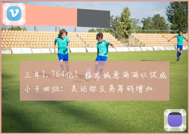 三年1.764亿！猛龙诚意满满以促成小卡回归：美记称交易筹码增加