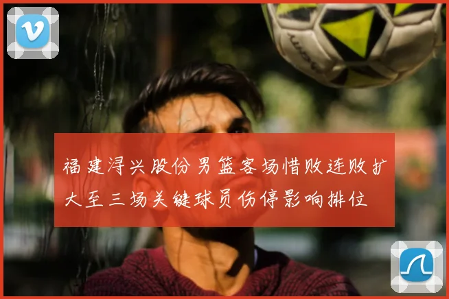 福建浔兴股份男篮客场惜败连败扩大至三场关键球员伤停影响排位