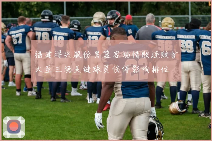 福建浔兴股份男篮客场惜败连败扩大至三场关键球员伤停影响排位
