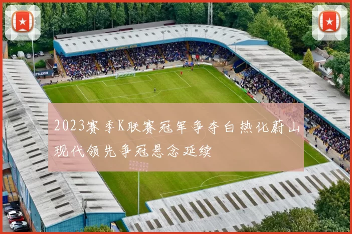 2023赛季K联赛冠军争夺白热化蔚山现代领先争冠悬念延续