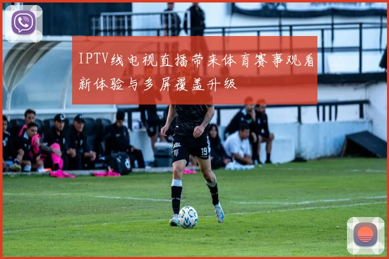 IPTV线电视直播带来体育赛事观看新体验与多屏覆盖升级