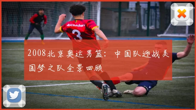 2008北京奥运男篮：中国队迎战美国梦之队全景回顾