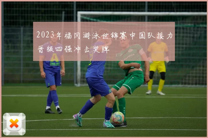 2023年福冈游泳世锦赛中国队接力晋级四强冲击奖牌
