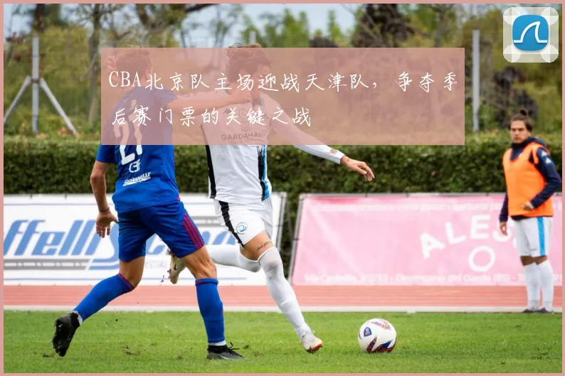 CBA北京队主场迎战天津队，争夺季后赛门票的关键之战