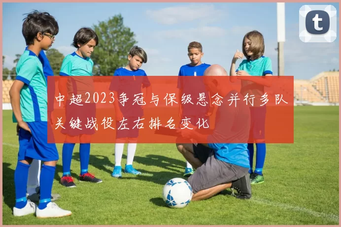 中超2023争冠与保级悬念并行多队关键战役左右排名变化