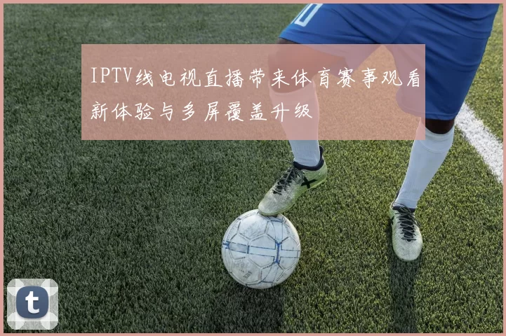 IPTV线电视直播带来体育赛事观看新体验与多屏覆盖升级