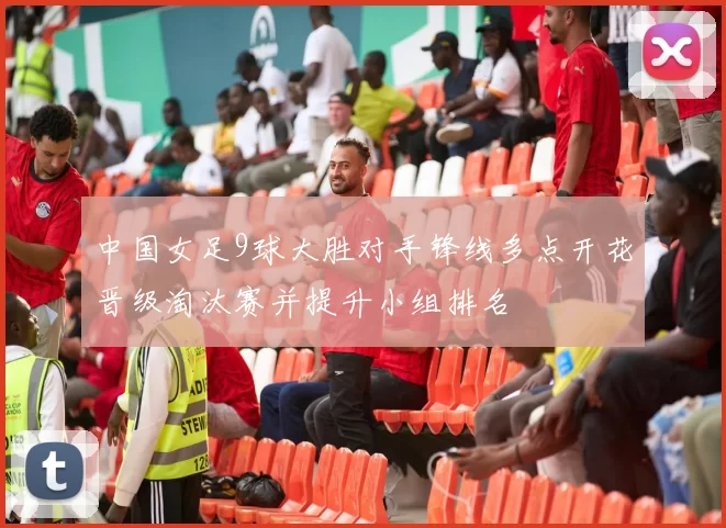 中国女足9球大胜对手锋线多点开花晋级淘汰赛并提升小组排名