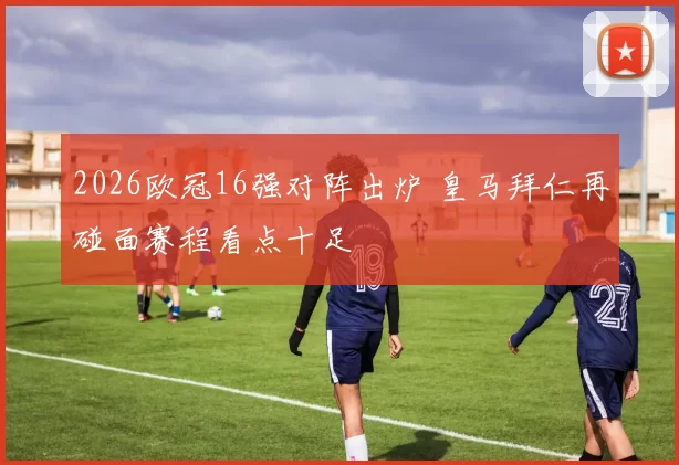 2026欧冠16强对阵出炉 皇马拜仁再碰面赛程看点十足
