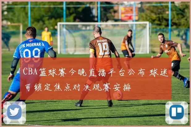 CBA篮球赛今晚直播平台公布 球迷可锁定焦点对决观赛安排