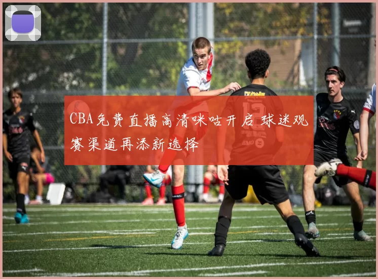 CBA免费直播高清咪咕开启 球迷观赛渠道再添新选择