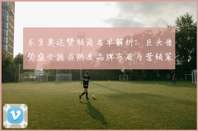 东京奥运赞助商名单解析：巨头借势盛会抢占热度品牌布局与营销策略