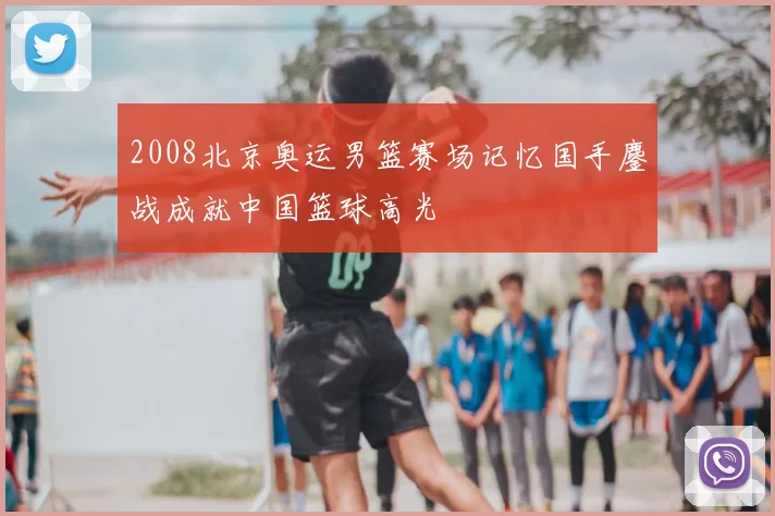 2008北京奥运男篮赛场记忆国手鏖战成就中国篮球高光