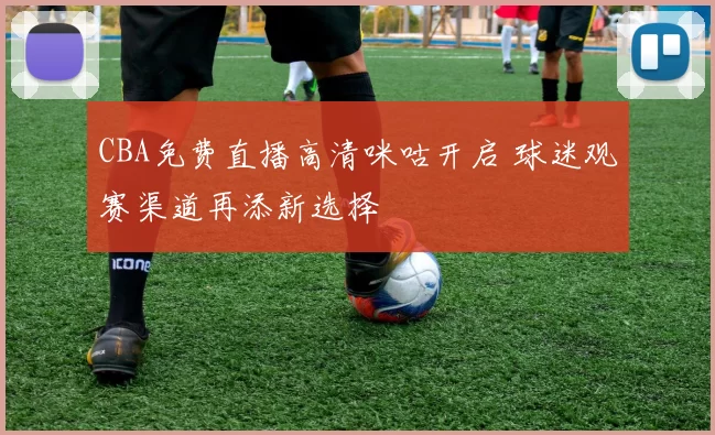 CBA免费直播高清咪咕开启 球迷观赛渠道再添新选择