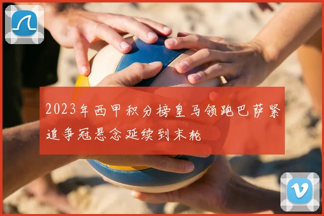 2023年西甲积分榜皇马领跑巴萨紧追争冠悬念延续到末轮