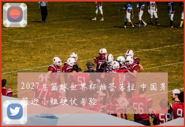 2027年篮球世界杯抽签落位 中国男篮迎小组硬仗考验