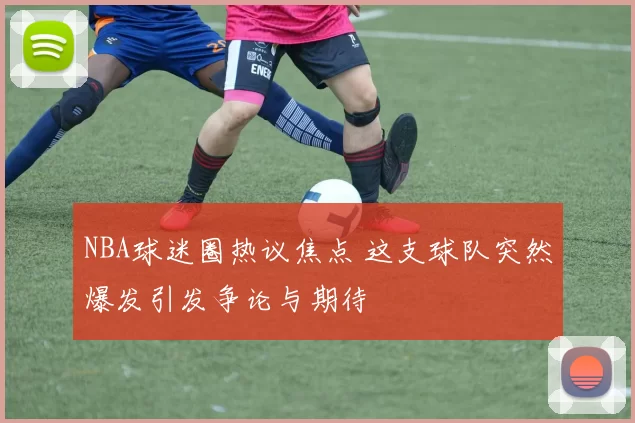 NBA球迷圈热议焦点 这支球队突然爆发引发争论与期待