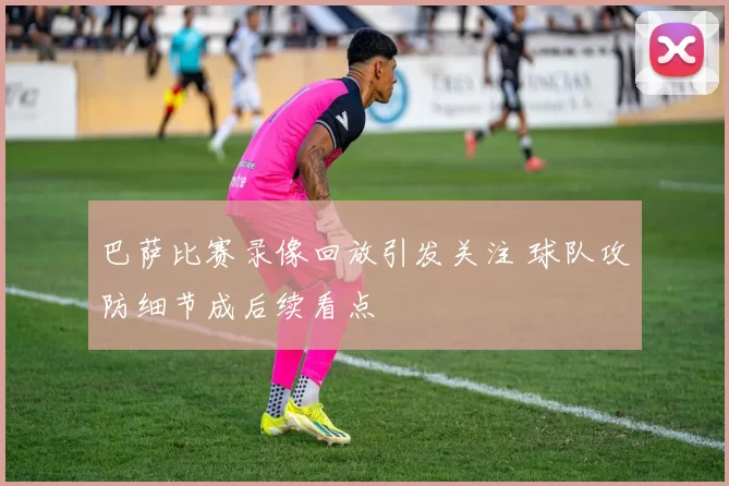 巴萨比赛录像回放引发关注 球队攻防细节成后续看点
