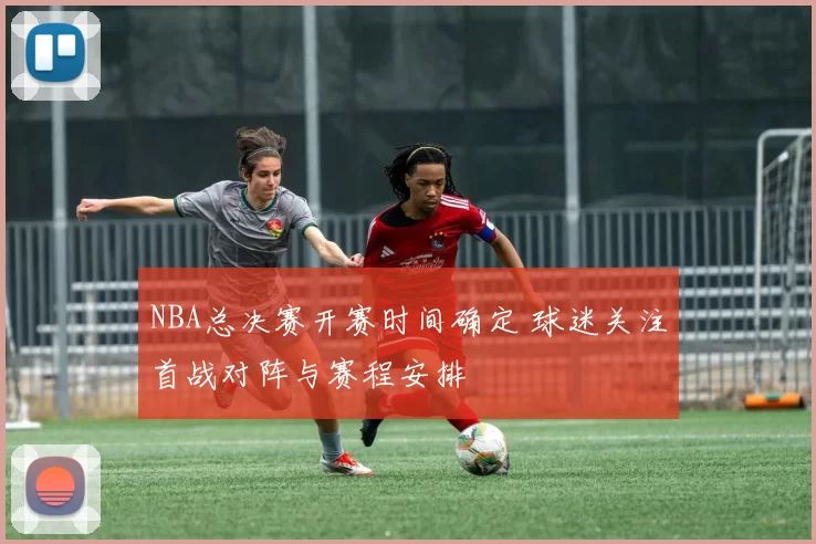 NBA总决赛开赛时间确定 球迷关注首战对阵与赛程安排