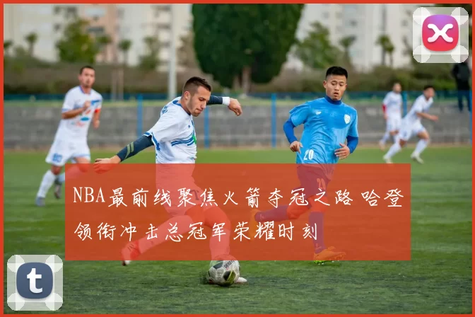 NBA最前线聚焦火箭夺冠之路 哈登领衔冲击总冠军荣耀时刻