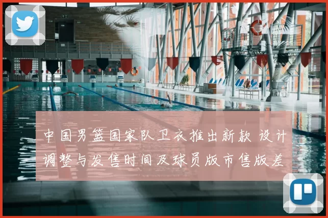 中国男篮国家队卫衣推出新款 设计调整与发售时间及球员版市售版差异