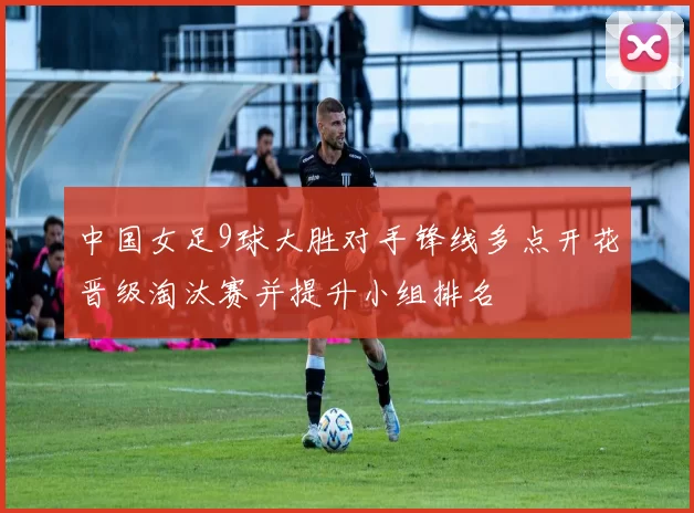 中国女足9球大胜对手锋线多点开花晋级淘汰赛并提升小组排名