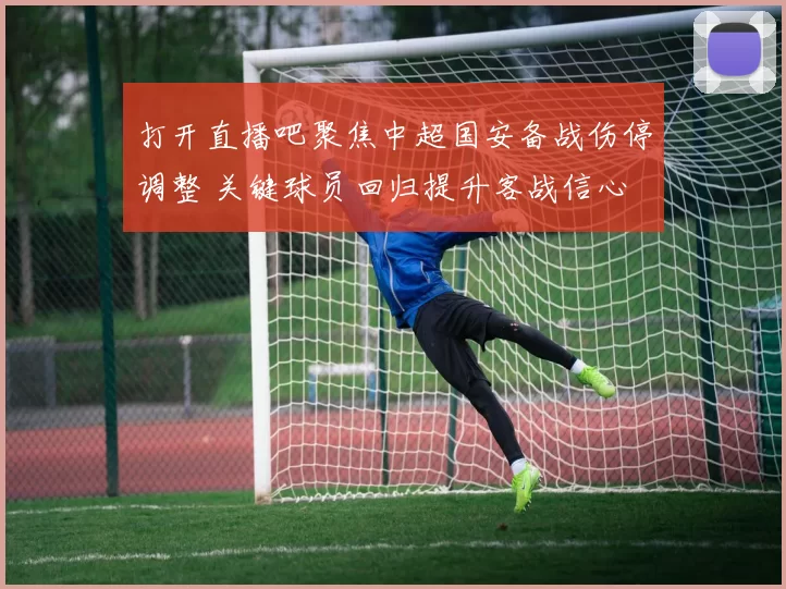 打开直播吧聚焦中超国安备战伤停调整 关键球员回归提升客战信心