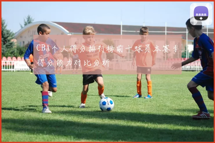 CBA个人得分排行榜前十球员本赛季得分能力对比分析