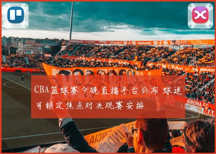 CBA篮球赛今晚直播平台公布 球迷可锁定焦点对决观赛安排