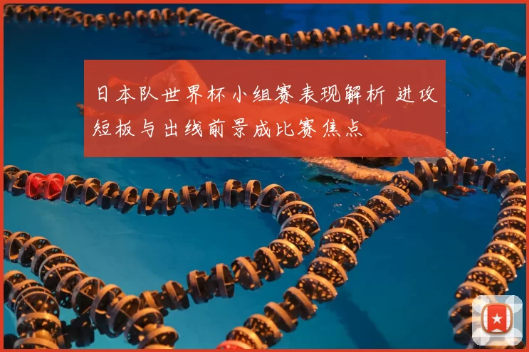日本队世界杯小组赛表现解析 进攻短板与出线前景成比赛焦点
