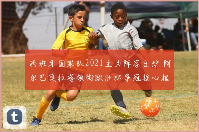 西班牙国家队2021主力阵容出炉 阿尔巴莫拉塔领衔欧洲杯争冠核心框架