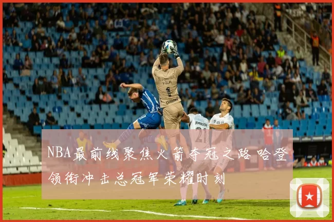 NBA最前线聚焦火箭夺冠之路 哈登领衔冲击总冠军荣耀时刻