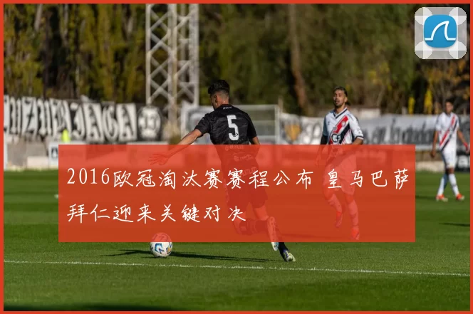 2016欧冠淘汰赛赛程公布 皇马巴萨拜仁迎来关键对决