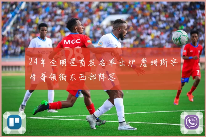 24年全明星首发名单出炉 詹姆斯字母哥领衔东西部阵容