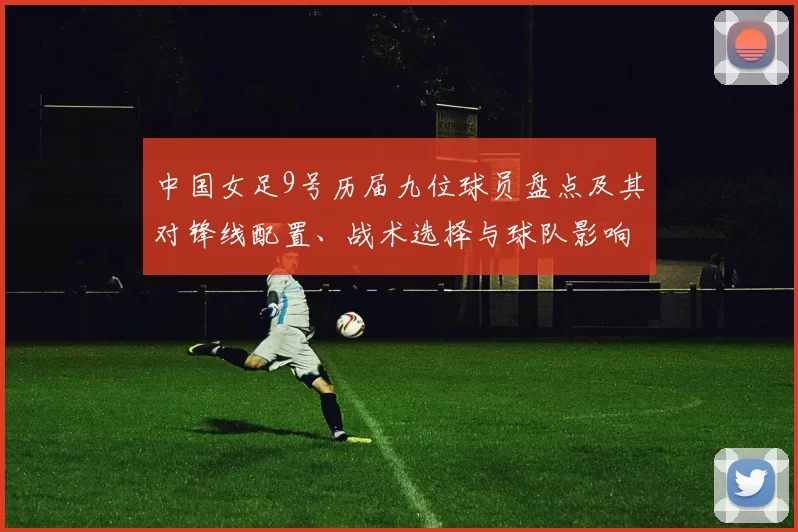 中国女足9号历届九位球员盘点及其对锋线配置、战术选择与球队影响分析