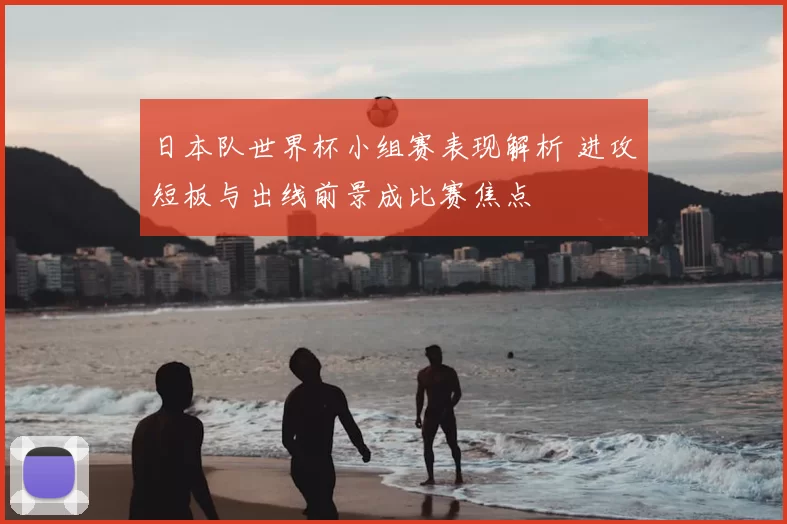 日本队世界杯小组赛表现解析 进攻短板与出线前景成比赛焦点