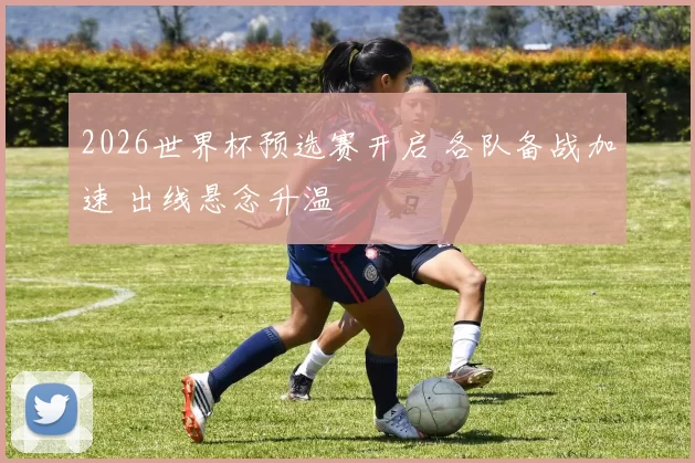 2026世界杯预选赛开启 各队备战加速 出线悬念升温