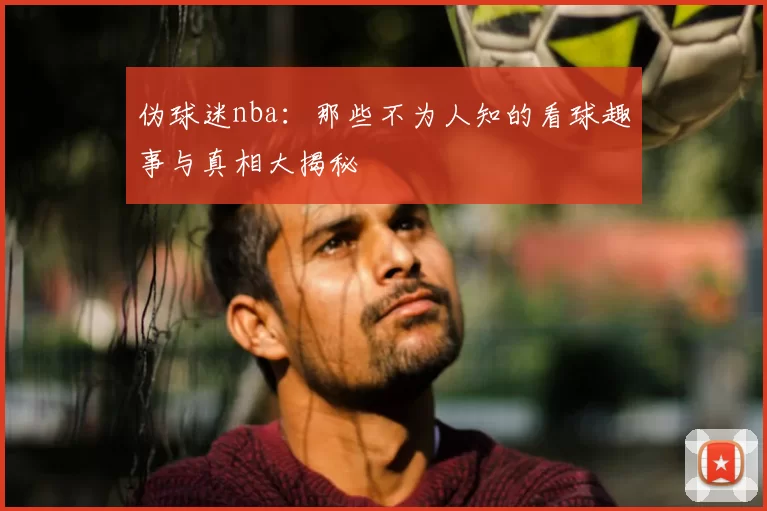 伪球迷nba：那些不为人知的看球趣事与真相大揭秘